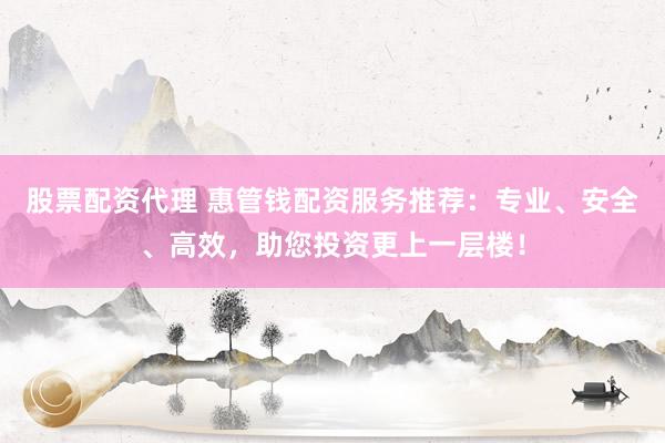 股票配资代理 惠管钱配资服务推荐：专业、安全、高效，助您投资更上一层楼！