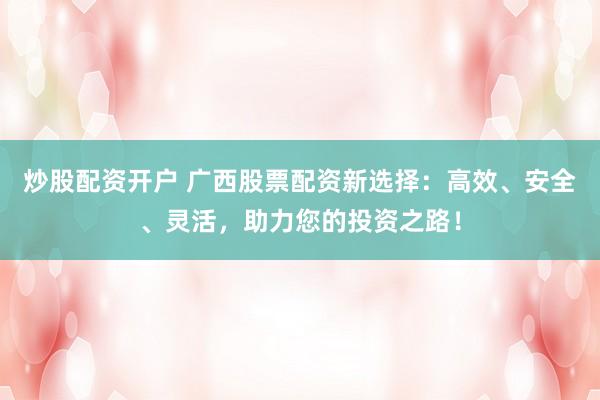 炒股配资开户 广西股票配资新选择：高效、安全、灵活，助力您的投资之路！