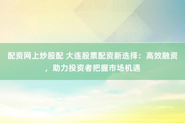 配资网上炒股配 大连股票配资新选择：高效融资，助力投资者把握市场机遇