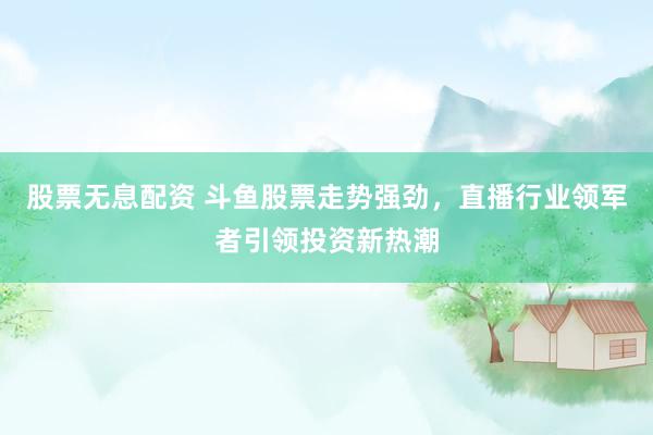 股票无息配资 斗鱼股票走势强劲，直播行业领军者引领投资新热潮