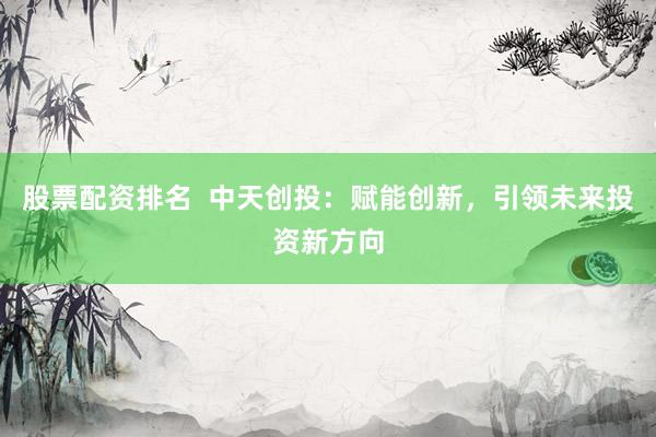 股票配资排名  中天创投：赋能创新，引领未来投资新方向