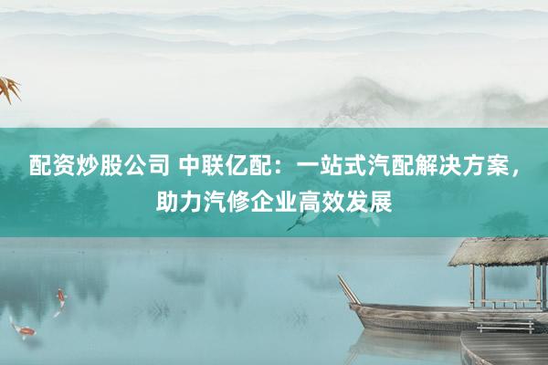 配资炒股公司 中联亿配：一站式汽配解决方案，助力汽修企业高效发展