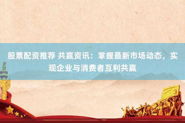 股票配资推荐 共赢资讯：掌握最新市场动态，实现企业与消费者互利共赢