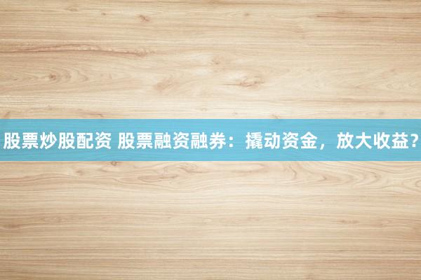 股票炒股配资 股票融资融券：撬动资金，放大收益？