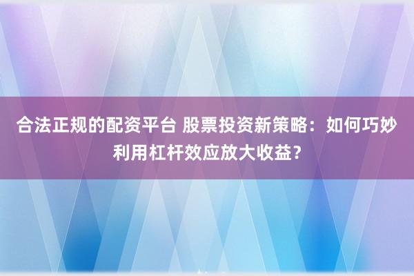 合法正规的配资平台 股票投资新策略：如何巧妙利用杠杆效应放大收益？