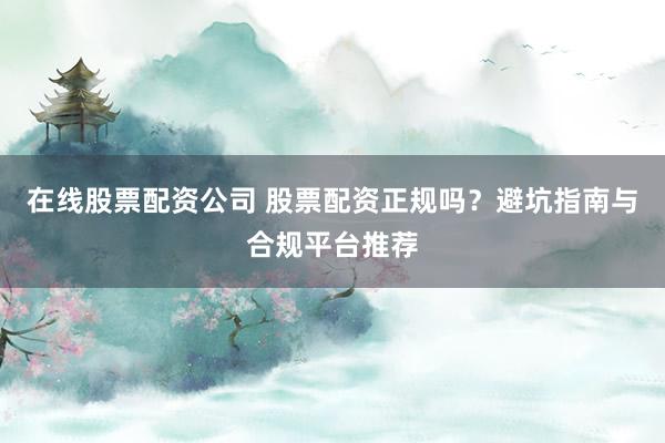 在线股票配资公司 股票配资正规吗？避坑指南与合规平台推荐