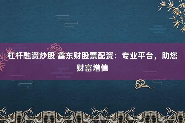 杠杆融资炒股 鑫东财股票配资：专业平台，助您财富增值