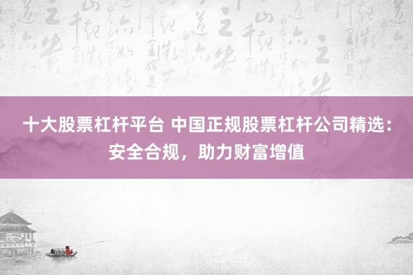 十大股票杠杆平台 中国正规股票杠杆公司精选：安全合规，助力财富增值