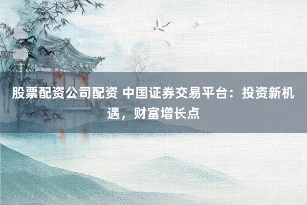 股票配资公司配资 中国证券交易平台：投资新机遇，财富增长点