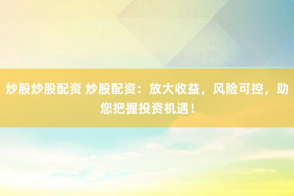 炒股炒股配资 炒股配资：放大收益，风险可控，助您把握投资机遇！