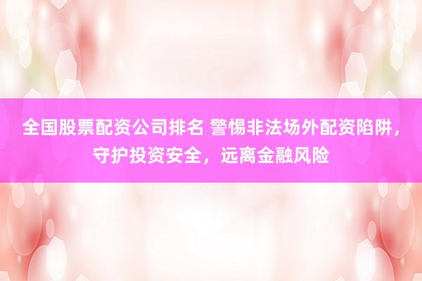 全国股票配资公司排名 警惕非法场外配资陷阱，守护投资安全，远离金融风险