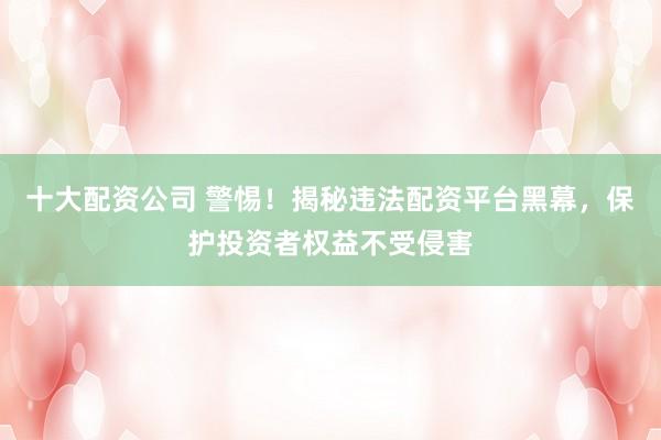 十大配资公司 警惕！揭秘违法配资平台黑幕，保护投资者权益不受侵害
