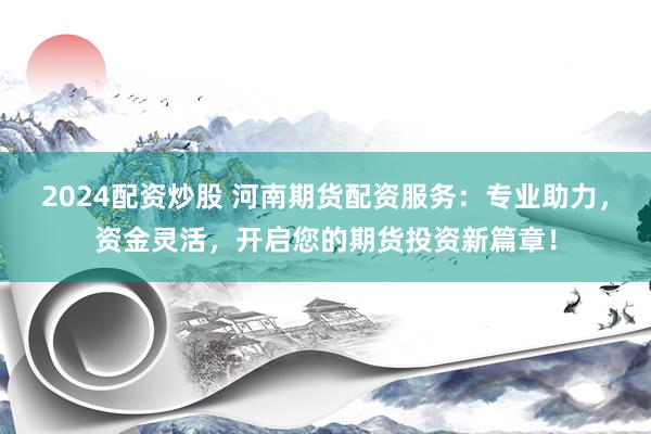 2024配资炒股 河南期货配资服务：专业助力，资金灵活，开启您的期货投资新篇章！