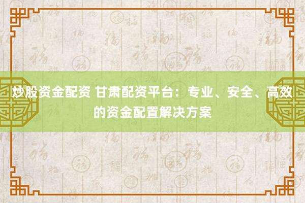 炒股资金配资 甘肃配资平台：专业、安全、高效的资金配置解决方案