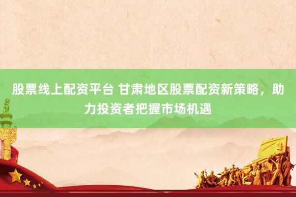 股票线上配资平台 甘肃地区股票配资新策略，助力投资者把握市场机遇