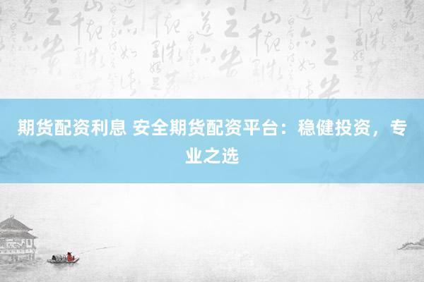 期货配资利息 安全期货配资平台：稳健投资，专业之选