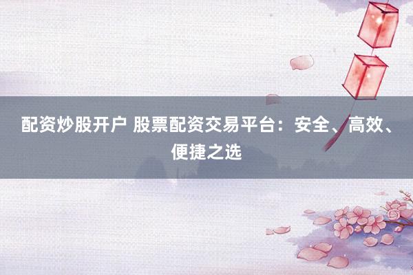 配资炒股开户 股票配资交易平台：安全、高效、便捷之选