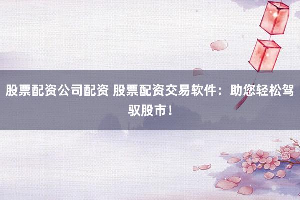 股票配资公司配资 股票配资交易软件：助您轻松驾驭股市！