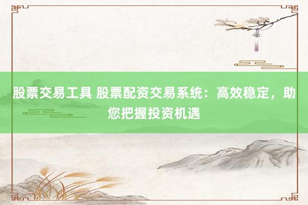 股票交易工具 股票配资交易系统：高效稳定，助您把握投资机遇