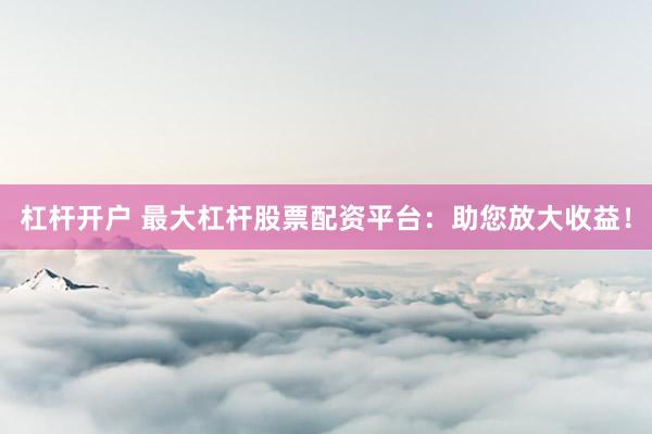 杠杆开户 最大杠杆股票配资平台：助您放大收益！