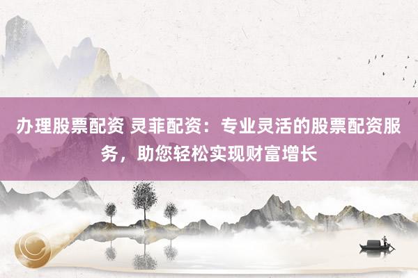 办理股票配资 灵菲配资：专业灵活的股票配资服务，助您轻松实现财富增长