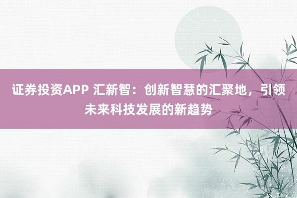证券投资APP 汇新智：创新智慧的汇聚地，引领未来科技发展的新趋势