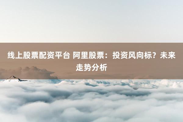 线上股票配资平台 阿里股票：投资风向标？未来走势分析