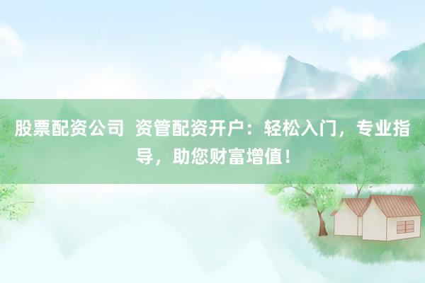 股票配资公司  资管配资开户：轻松入门，专业指导，助您财富增值！