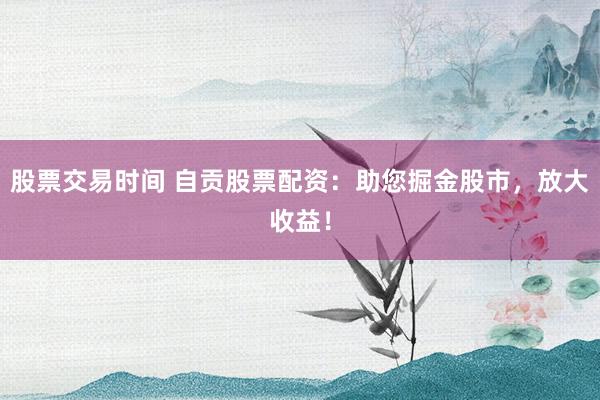 股票交易时间 自贡股票配资：助您掘金股市，放大收益！