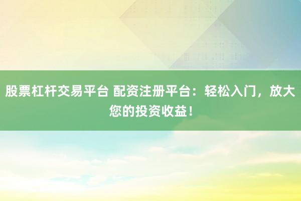 股票杠杆交易平台 配资注册平台：轻松入门，放大您的投资收益！