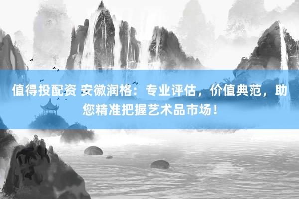 值得投配资 安徽润格：专业评估，价值典范，助您精准把握艺术品市场！