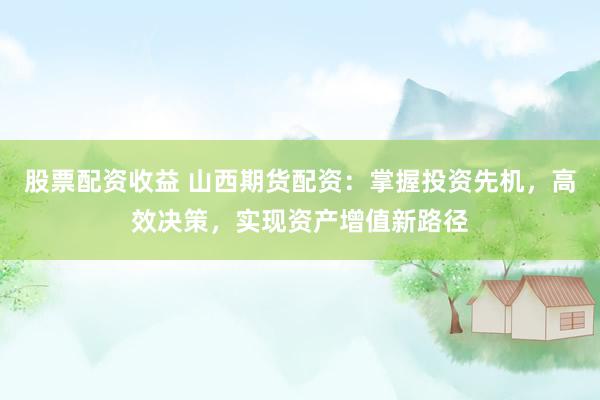 股票配资收益 山西期货配资：掌握投资先机，高效决策，实现资产增值新路径