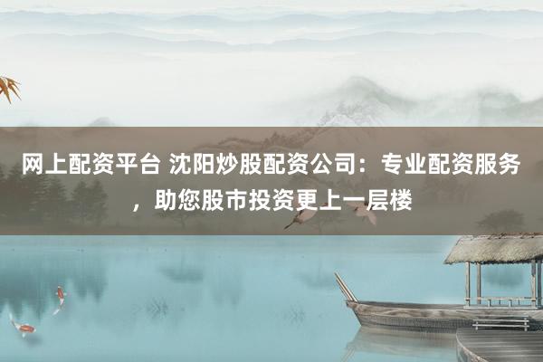 网上配资平台 沈阳炒股配资公司：专业配资服务，助您股市投资更上一层楼