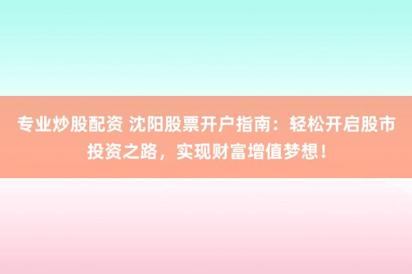 专业炒股配资 沈阳股票开户指南：轻松开启股市投资之路，实现财富增值梦想！