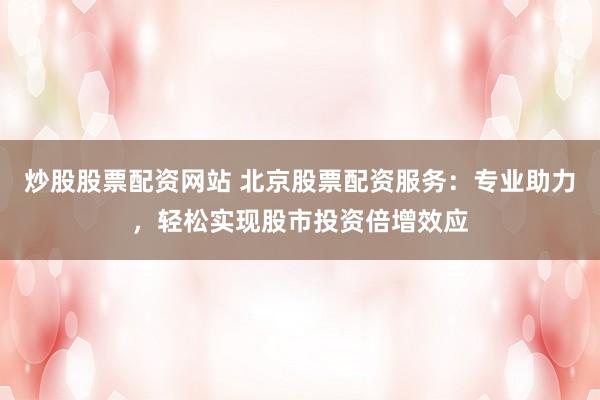 炒股股票配资网站 北京股票配资服务：专业助力，轻松实现股市投资倍增效应