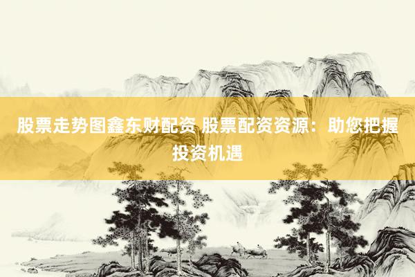 股票走势图鑫东财配资 股票配资资源：助您把握投资机遇