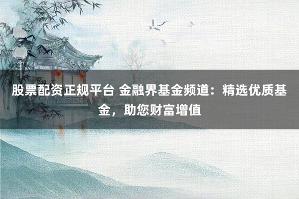 股票配资正规平台 金融界基金频道：精选优质基金，助您财富增值