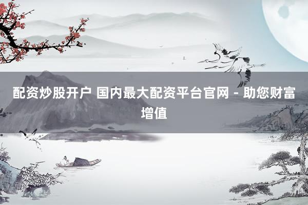 配资炒股开户 国内最大配资平台官网 - 助您财富增值