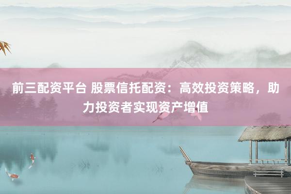 前三配资平台 股票信托配资：高效投资策略，助力投资者实现资产增值