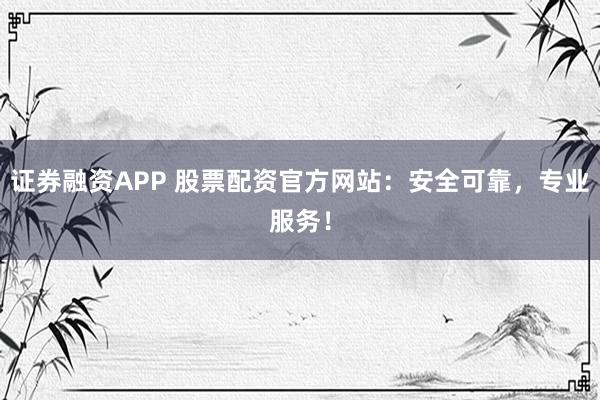 证券融资APP 股票配资官方网站：安全可靠，专业服务！