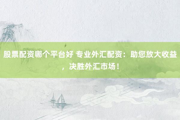 股票配资哪个平台好 专业外汇配资：助您放大收益，决胜外汇市场！