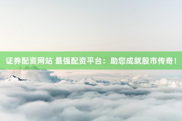 证券配资网站 最强配资平台：助您成就股市传奇！