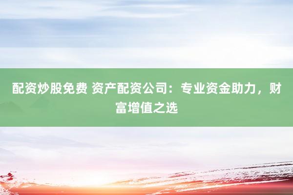 配资炒股免费 资产配资公司：专业资金助力，财富增值之选