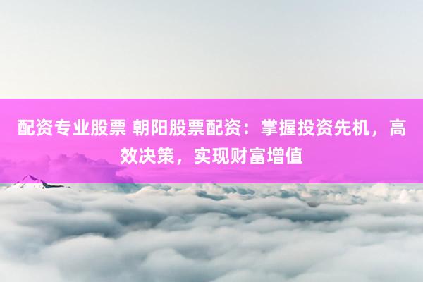 配资专业股票 朝阳股票配资：掌握投资先机，高效决策，实现财富增值