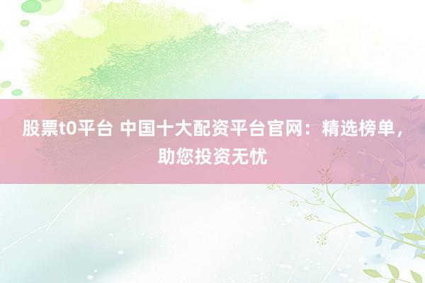 股票t0平台 中国十大配资平台官网：精选榜单，助您投资无忧
