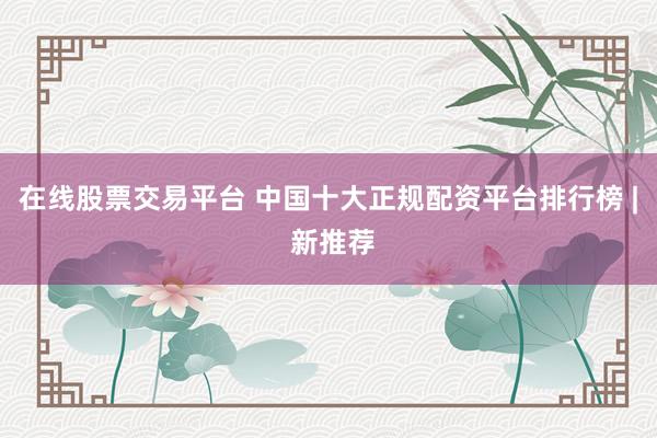在线股票交易平台 中国十大正规配资平台排行榜 | 新推荐