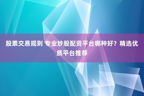 股票交易规则 专业炒股配资平台哪种好？精选优质平台推荐
