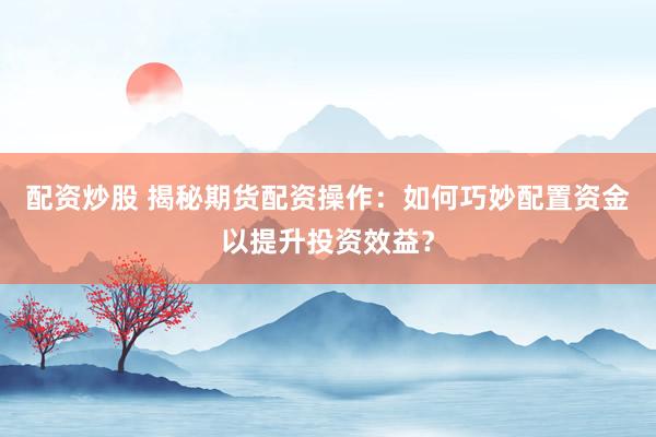 配资炒股 揭秘期货配资操作：如何巧妙配置资金以提升投资效益？