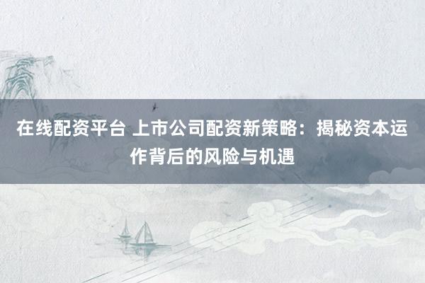 在线配资平台 上市公司配资新策略：揭秘资本运作背后的风险与机遇