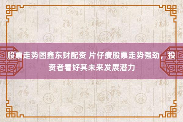 股票走势图鑫东财配资 片仔癀股票走势强劲，投资者看好其未来发展潜力